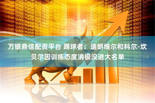 万银鼎信配资平台 踢球者：迪朗维尔和科尔-坎贝尔因训练态度消极没进大名单