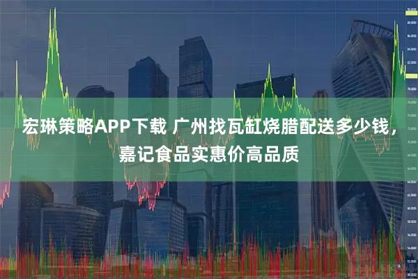 宏琳策略APP下载 广州找瓦缸烧腊配送多少钱，嘉记食品实惠价高品质