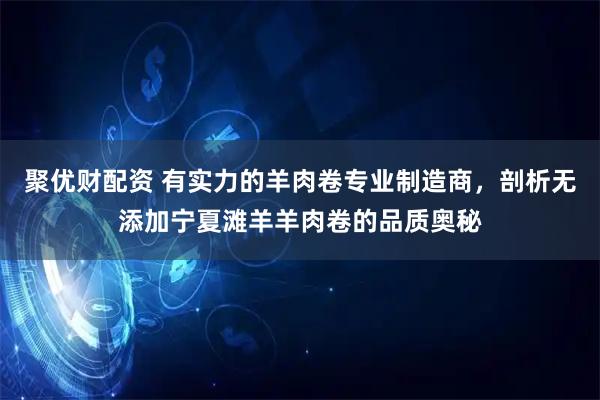 聚优财配资 有实力的羊肉卷专业制造商，剖析无添加宁夏滩羊羊肉卷的品质奥秘