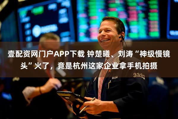 壹配资网门户APP下载 钟楚曦、刘涛“神级慢镜头”火了，竟是杭州这家企业拿手机拍摄