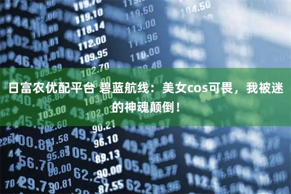 日富农优配平台 碧蓝航线：美女cos可畏，我被迷的神魂颠倒！