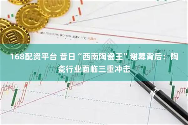 168配资平台 昔日“西南陶瓷王”谢幕背后：陶瓷行业面临三重冲击
