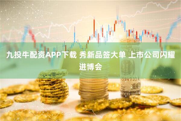 九投牛配资APP下载 秀新品签大单 上市公司闪耀进博会