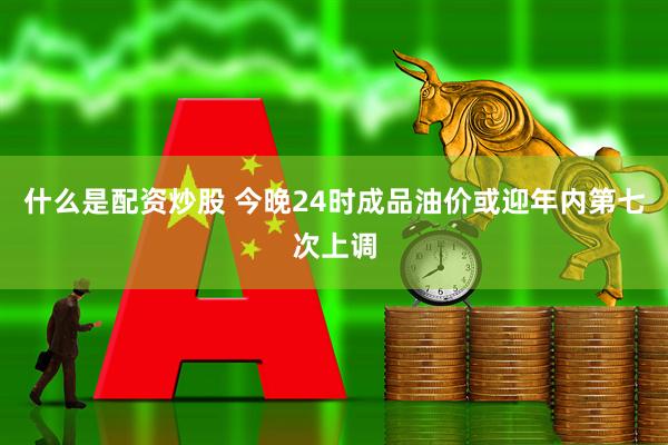 什么是配资炒股 今晚24时成品油价或迎年内第七次上调