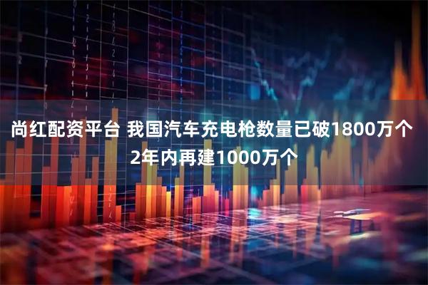 尚红配资平台 我国汽车充电枪数量已破1800万个 2年内再建1000万个