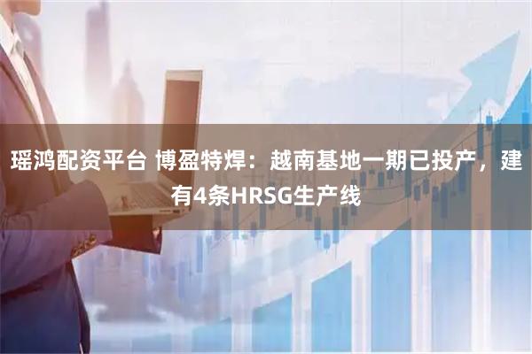 瑶鸿配资平台 博盈特焊：越南基地一期已投产，建有4条HRSG生产线