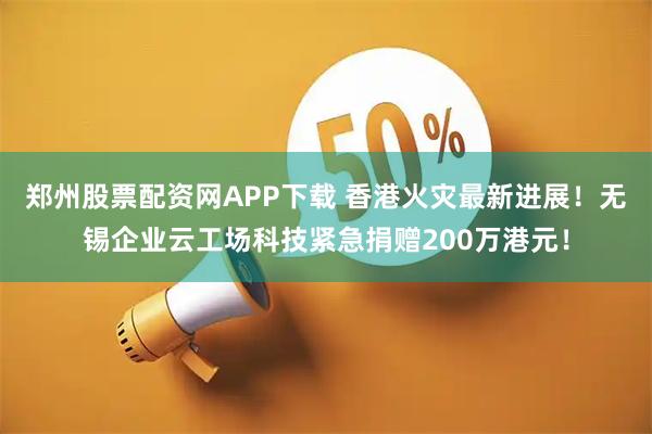 郑州股票配资网APP下载 香港火灾最新进展！无锡企业云工场科技紧急捐赠200万港元！