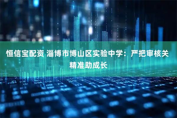 恒信宝配资 淄博市博山区实验中学：严把审核关 精准助成长