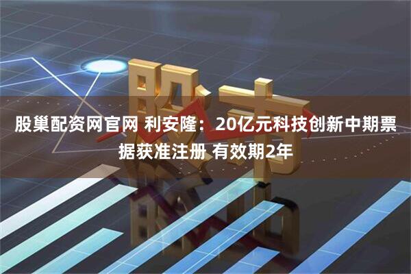 股巢配资网官网 利安隆：20亿元科技创新中期票据获准注册 有效期2年