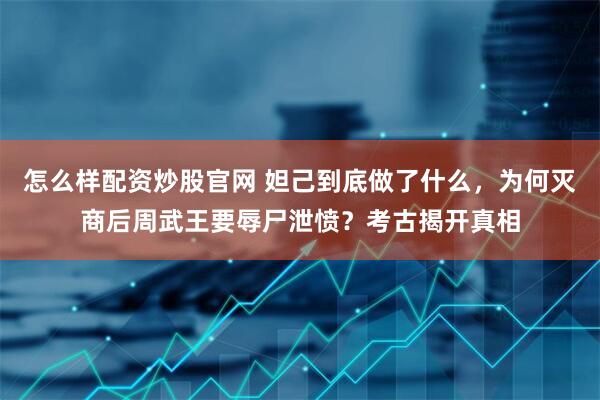 怎么样配资炒股官网 妲己到底做了什么，为何灭商后周武王要辱尸泄愤？考古揭开真相
