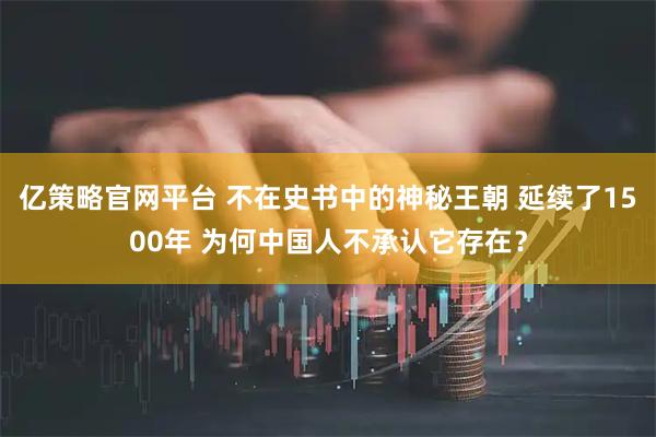 亿策略官网平台 不在史书中的神秘王朝 延续了1500年 为何中国人不承认它存在？