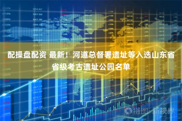 配操盘配资 最新！河道总督署遗址等入选山东省省级考古遗址公园名单