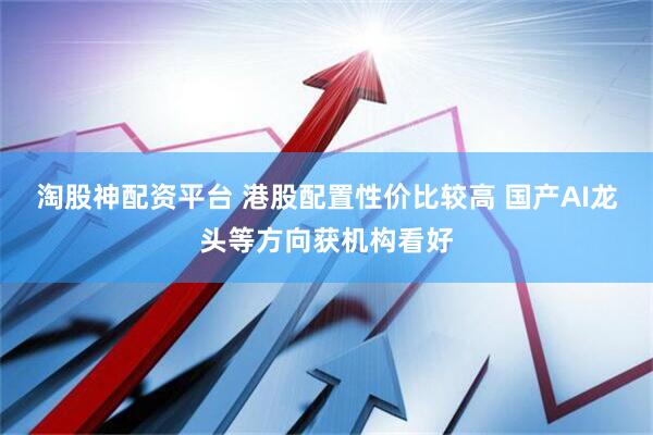 淘股神配资平台 港股配置性价比较高 国产AI龙头等方向获机构看好