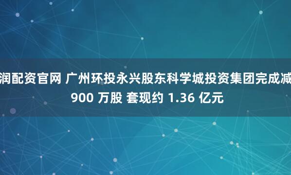 东润配资官网 广州环投永兴股东科学城投资集团完成减持 900 万股 套现约 1.36 亿元