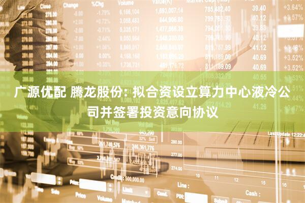 广源优配 腾龙股份: 拟合资设立算力中心液冷公司并签署投资意向协议