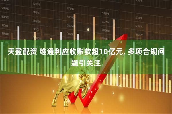 天盈配资 维通利应收账款超10亿元, 多项合规问题引关注
