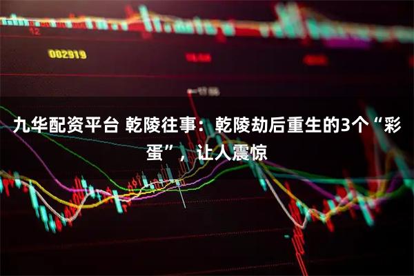 九华配资平台 乾陵往事：乾陵劫后重生的3个“彩蛋”，让人震惊