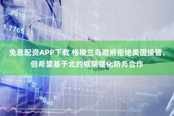 免息配资APP下载 格陵兰岛政府拒绝美国接管，但希望基于北约框架强化防务合作