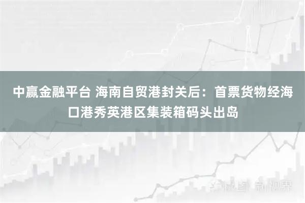 中赢金融平台 海南自贸港封关后：首票货物经海口港秀英港区集装箱码头出岛