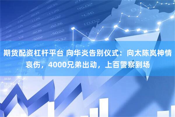 期货配资杠杆平台 向华炎告别仪式：向太陈岚神情哀伤，4000兄弟出动，上百警察到场