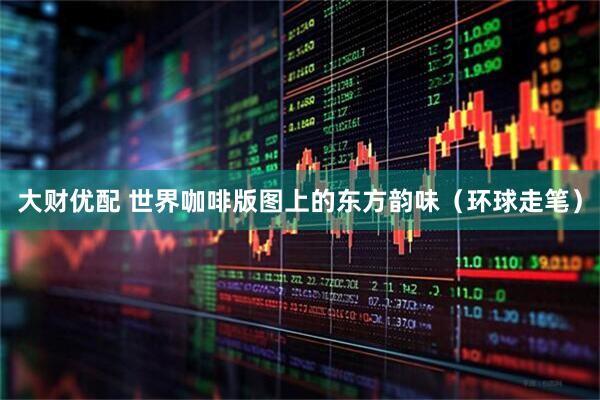 大财优配 世界咖啡版图上的东方韵味（环球走笔）