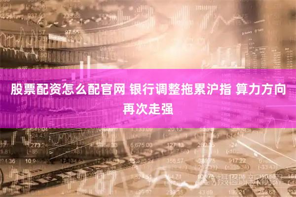 股票配资怎么配官网 银行调整拖累沪指 算力方向再次走强