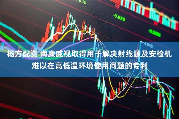 杨方配资 海康威视取得用于解决射线源及安检机难以在高低温环境使用问题的专利