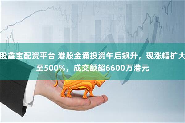 股鑫宝配资平台 港股金涌投资午后飙升，现涨幅扩大至500%，成交额超6600万港元