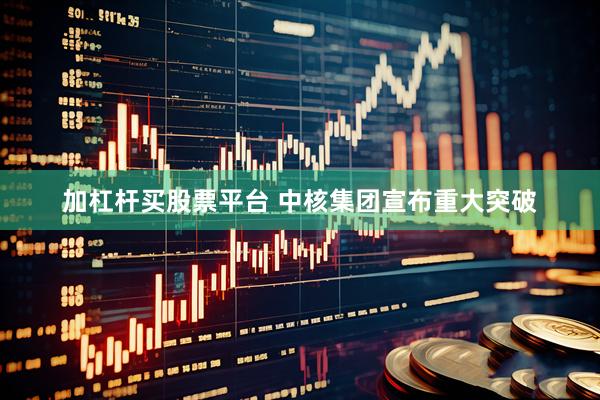 加杠杆买股票平台 中核集团宣布重大突破