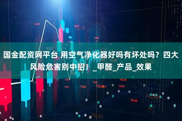 国金配资网平台 用空气净化器好吗有坏处吗？四大风险危害别中招！_甲醛_产品_效果