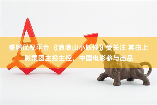 盛鹏优配平台 《浪浪山小妖怪》受关注 其由上影集团主投主控，中国电影参与出品