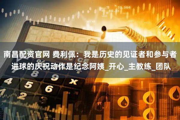 南昌配资官网 费利佩：我是历史的见证者和参与者 进球的庆祝动作是纪念阿姨_开心_主教练_团队