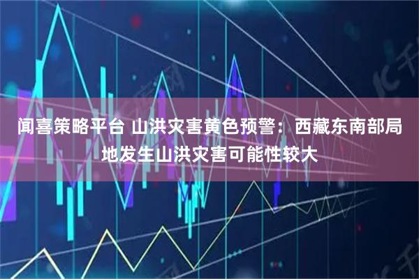 闻喜策略平台 山洪灾害黄色预警：西藏东南部局地发生山洪灾害可能性较大