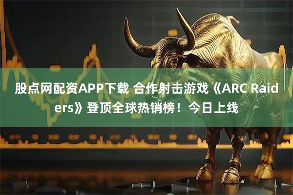 股点网配资APP下载 合作射击游戏《ARC Raiders》登顶全球热销榜！今日上线